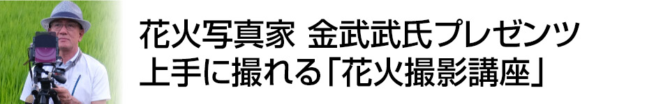 【撮影講座特集】花火写真家　金武 武プレゼンツ　上手に撮りたい人のための「花火撮影講座」